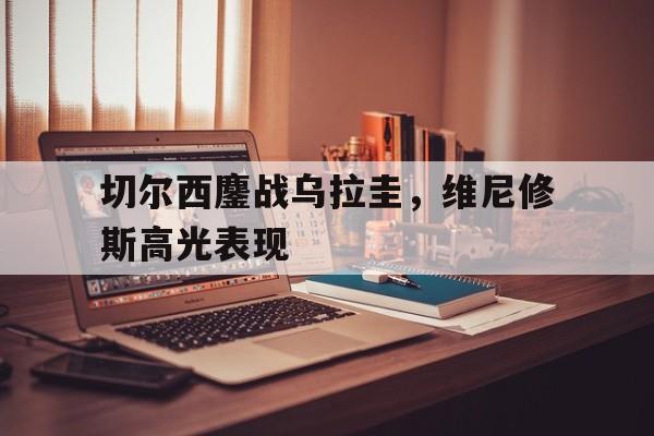 包含切尔西鏖战乌拉圭，维尼修斯高光表现的词条